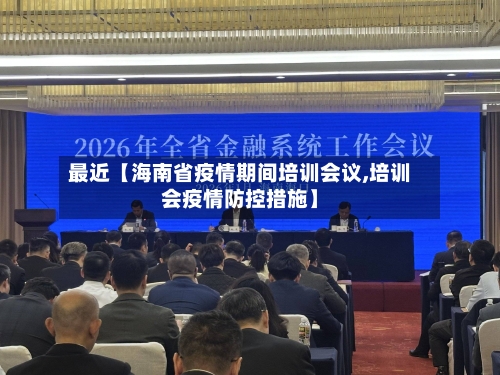 最近【海南省疫情期间培训会议,培训会疫情防控措施】-第1张图片