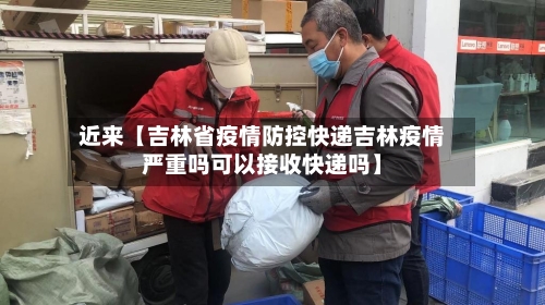 近来【吉林省疫情防控快递吉林疫情严重吗可以接收快递吗】-第2张图片